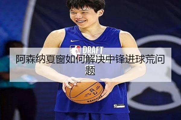 阿森纳夏窗如何解决中锋进球荒问题